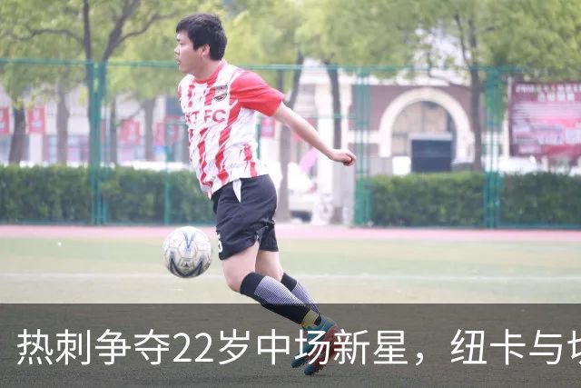 热刺争夺22岁中场新星，纽卡与切尔西同样虎视眈眈